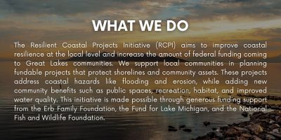 The Resilient Coastal Projects Initiative (RCPI) aims to improve coastal resilience at the local level and increase the amount of federal funding coming to Great Lakes communities. We support local communities in planning fundable projects that protect shorelines and community assets. These projects address coastal hazards like flooding and erosion, while adding new community benefits such as public spaces, recreation, habitat, and improved water quality. This initiative is made possible through generous funding support from the Erb Family Foundation, the Fund for Lake Michigan, and the National Fish and Wildlife Foundation.